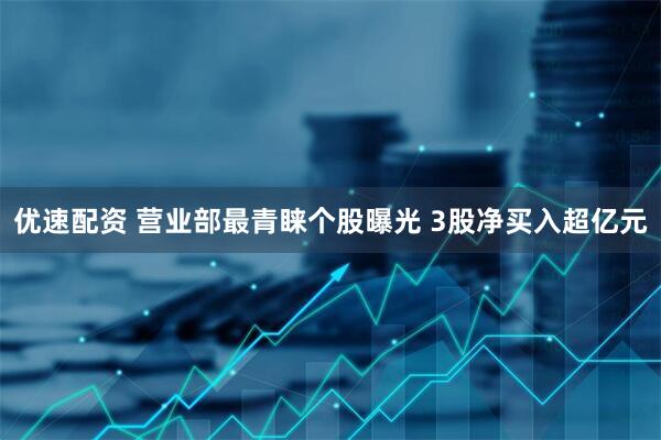 优速配资 营业部最青睐个股曝光 3股净买入超亿元