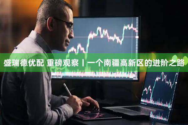 盛瑞德优配 重磅观察丨一个南疆高新区的进阶之路