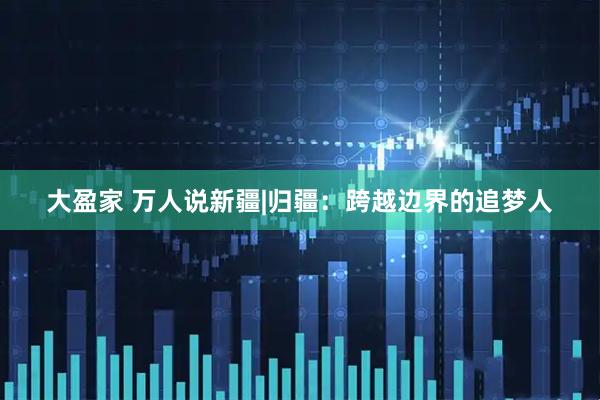大盈家 万人说新疆|归疆：跨越边界的追梦人