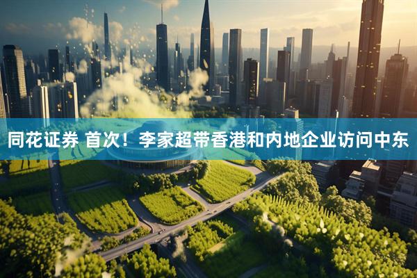 同花证券 首次！李家超带香港和内地企业访问中东