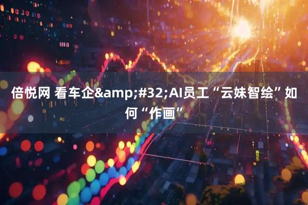 倍悦网 看车企&#32;AI员工“云妹智绘”如何“作画”