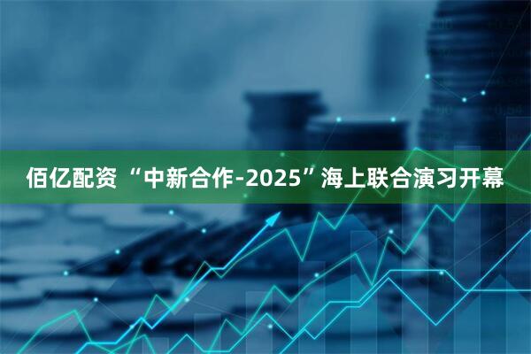 佰亿配资 “中新合作-2025”海上联合演习开幕