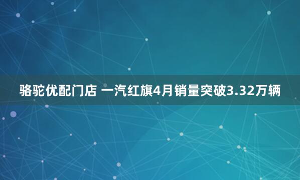 骆驼优配门店 一汽红旗4月销量突破3.32万辆