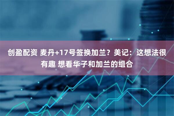 创盈配资 麦丹+17号签换加兰？美记：这想法很有趣 想看华子和加兰的组合