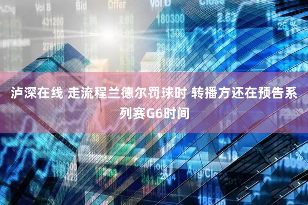 泸深在线 走流程兰德尔罚球时 转播方还在预告系列赛G6时间