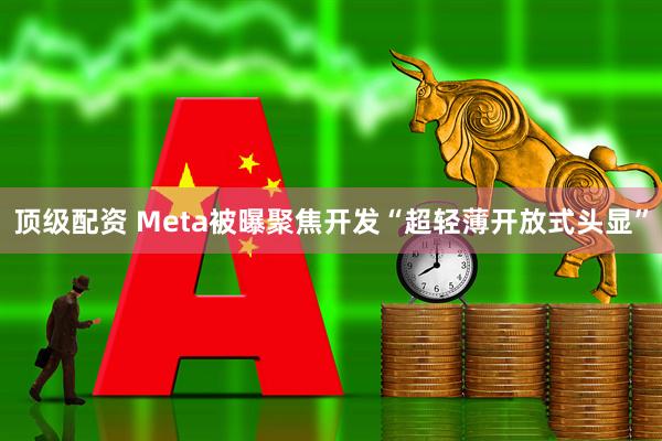 顶级配资 Meta被曝聚焦开发“超轻薄开放式头显”