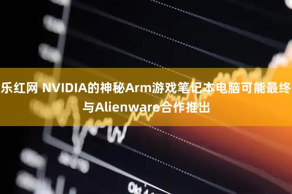 乐红网 NVIDIA的神秘Arm游戏笔记本电脑可能最终与Alienware合作推出