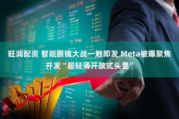 旺润配资 智能眼镜大战一触即发 Meta被曝聚焦开发“超轻薄开放式头显”