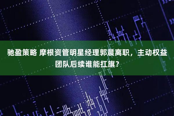 驰盈策略 摩根资管明星经理郭晨离职，主动权益团队后续谁能扛旗？