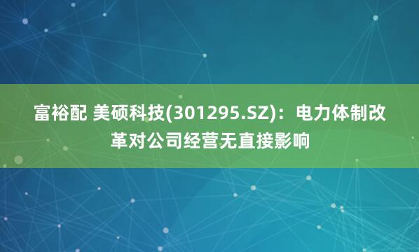 富裕配 美硕科技(301295.SZ)：电力体制改革对公司经营无直接影响