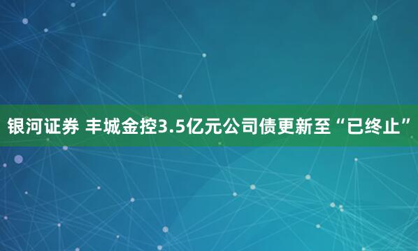银河证券 丰城金控3.5亿元公司债更新至“已终止”