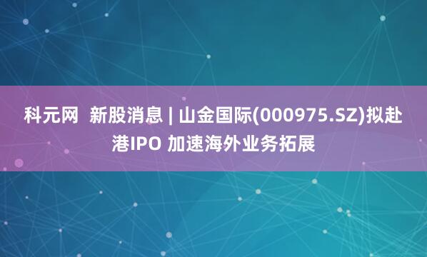 科元网  新股消息 | 山金国际(000975.SZ)拟赴港IPO 加速海外业务拓展