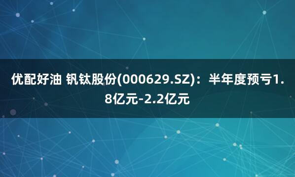 优配好油 钒钛股份(000629.SZ)：半年度预亏1.8亿元-2.2亿元