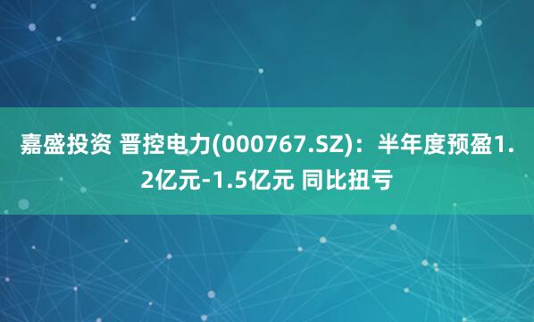 嘉盛投资 晋控电力(000767.SZ)：半年度预盈1.2亿元-1.5亿元 同比扭亏