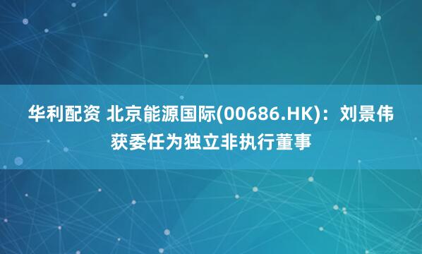 华利配资 北京能源国际(00686.HK)：刘景伟获委任为独立非执行董事