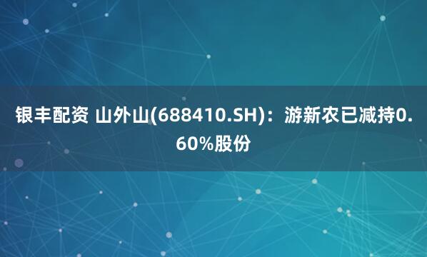 银丰配资 山外山(688410.SH)：游新农已减持0.60%股份