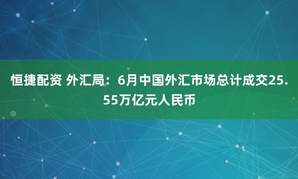 恒捷配资 外汇局：6月中国外汇市场总计成交25.55万亿元人民币