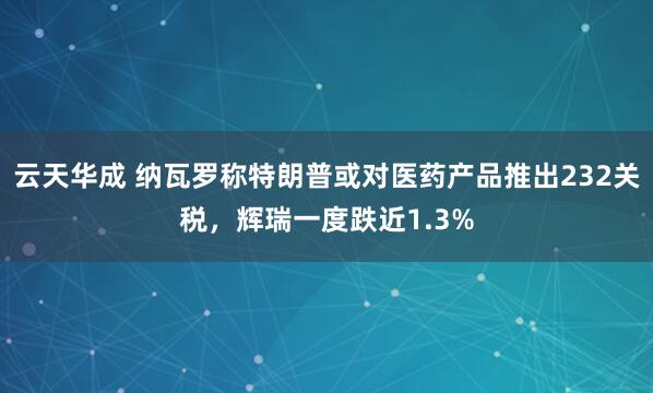 云天华成 纳瓦罗称特朗普或对医药产品推出232关税，辉瑞一度跌近1.3%