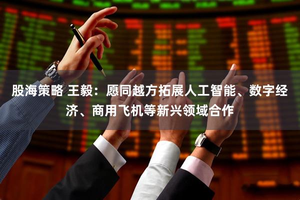 股海策略 王毅：愿同越方拓展人工智能、数字经济、商用飞机等新兴领域合作