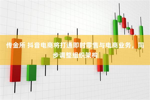 传金所 抖音电商将打通即时零售与电商业务，同步调整组织架构