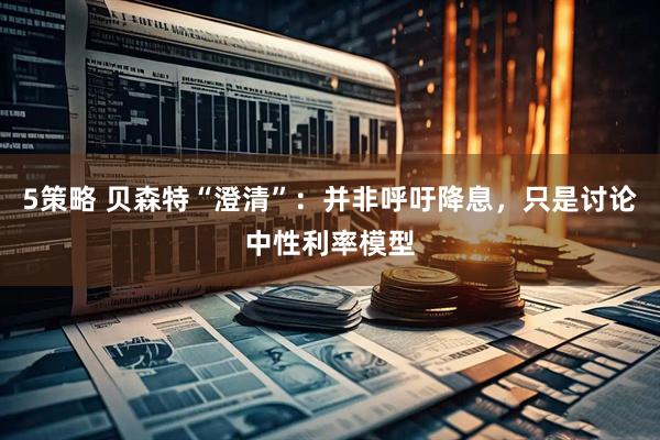 5策略 贝森特“澄清”：并非呼吁降息，只是讨论中性利率模型