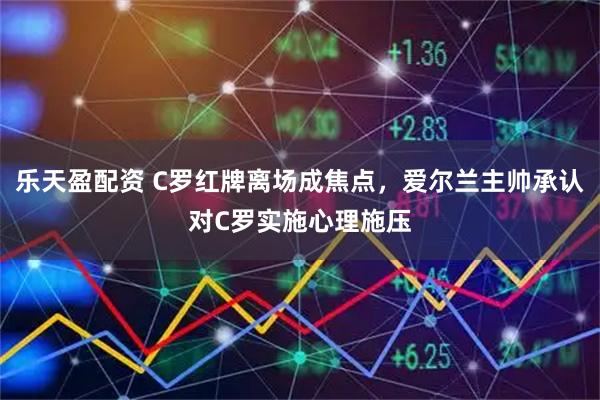 乐天盈配资 C罗红牌离场成焦点，爱尔兰主帅承认对C罗实施心理施压