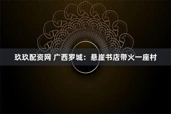 玖玖配资网 广西罗城：悬崖书店带火一座村