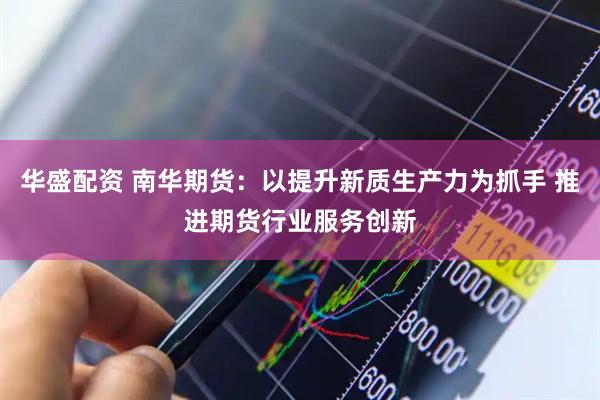 华盛配资 南华期货：以提升新质生产力为抓手 推进期货行业服务创新