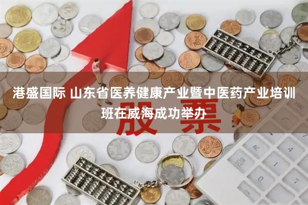 港盛国际 山东省医养健康产业暨中医药产业培训班在威海成功举办
