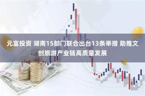 元富投资 湖南15部门联合出台13条举措 助推文创旅游产业链高质量发展