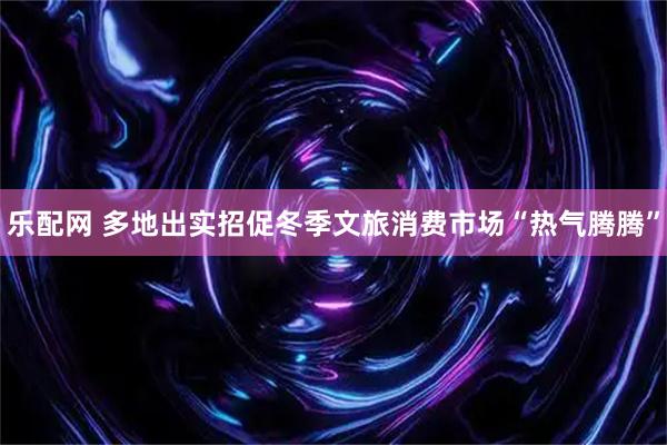 乐配网 多地出实招促冬季文旅消费市场“热气腾腾”