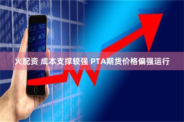 火配资 成本支撑较强 PTA期货价格偏强运行