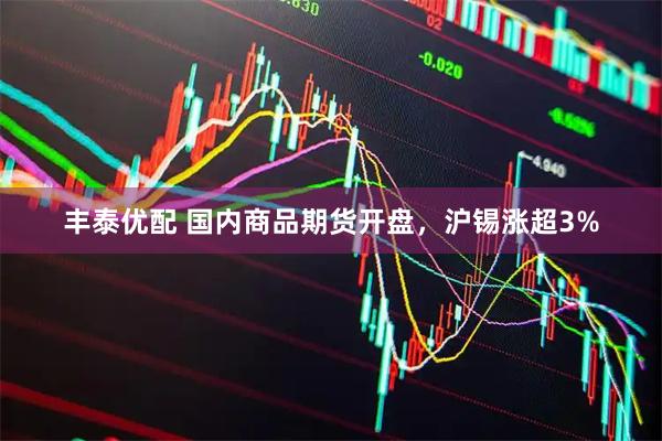 丰泰优配 国内商品期货开盘，沪锡涨超3%