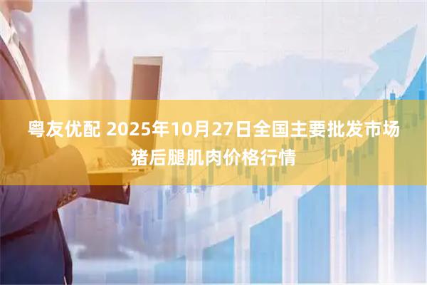 粤友优配 2025年10月27日全国主要批发市场猪后腿肌肉价格行情
