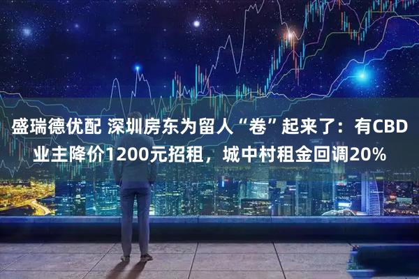 盛瑞德优配 深圳房东为留人“卷”起来了：有CBD业主降价1200元招租，城中村租金回调20%