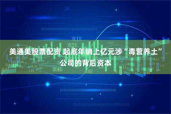 美通美股票配资 起底年销上亿元涉“毒营养土”公司的背后资本