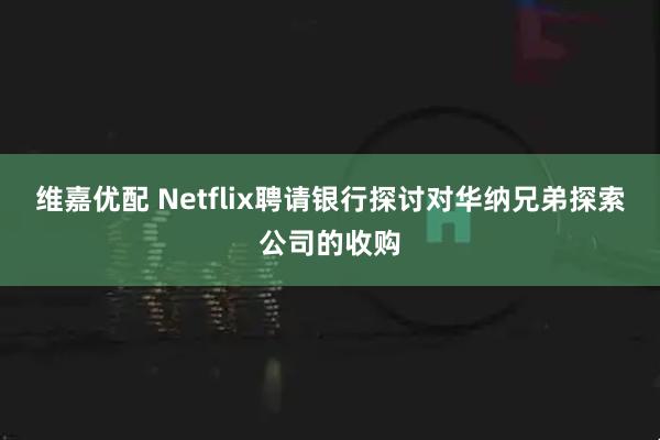 维嘉优配 Netflix聘请银行探讨对华纳兄弟探索公司的收购