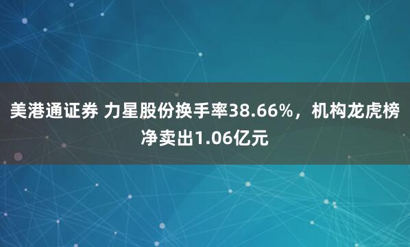 美港通证券 力星股份换手率38.66%，机构龙虎榜净卖出1.06亿元