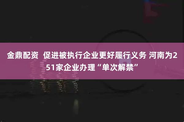 金鼎配资  促进被执行企业更好履行义务 河南为251家企业办理“单次解禁”