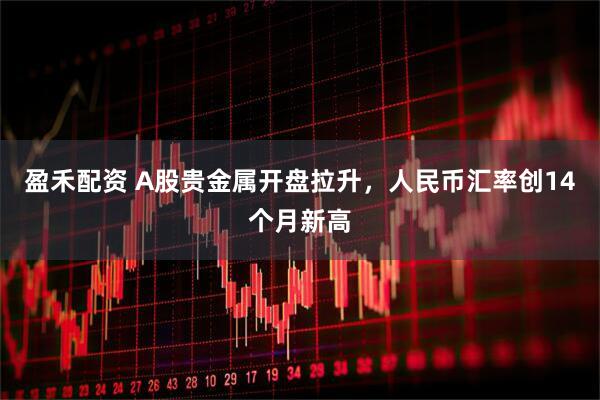 盈禾配资 A股贵金属开盘拉升，人民币汇率创14个月新高