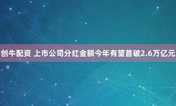 创牛配资 上市公司分红金额今年有望首破2.6万亿元