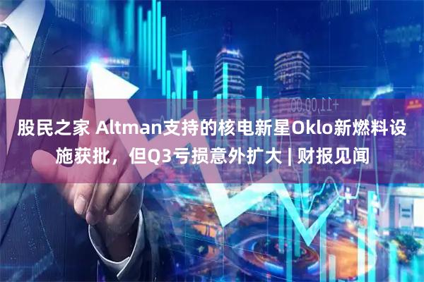 股民之家 Altman支持的核电新星Oklo新燃料设施获批，但Q3亏损意外扩大 | 财报见闻
