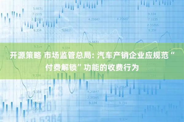 开源策略 市场监管总局: 汽车产销企业应规范“付费解锁”功能的收费行为