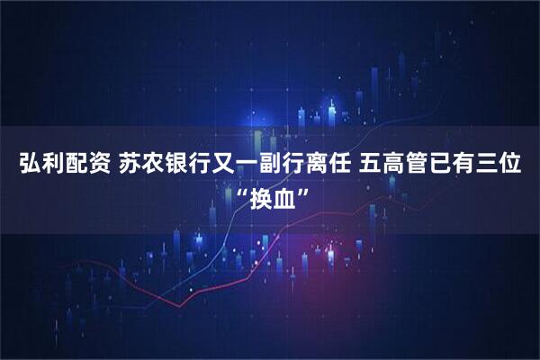 弘利配资 苏农银行又一副行离任 五高管已有三位“换血”