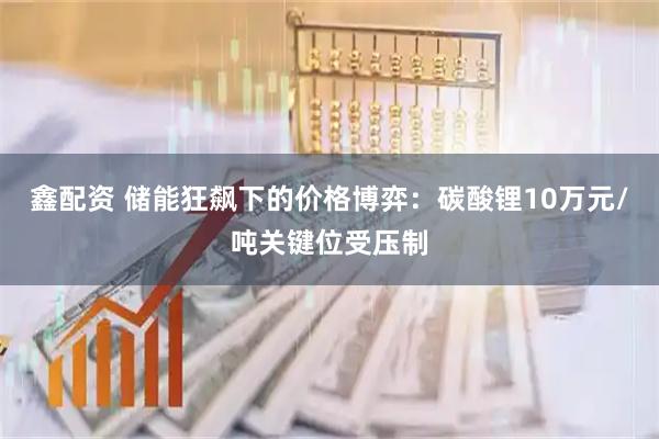 鑫配资 储能狂飙下的价格博弈:碳酸锂10万元/吨关键位受压制