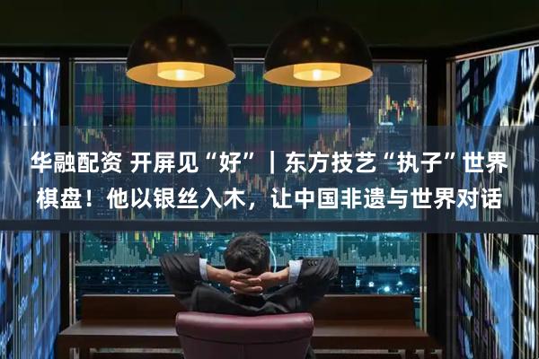 华融配资 开屏见“好”|东方技艺“执子”世界棋盘!他以银丝入木,让中国非遗与世界对话
