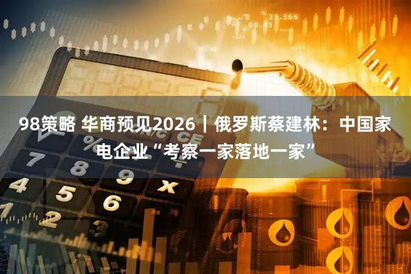 98策略 华商预见2026｜俄罗斯蔡建林：中国家电企业“考察一家落地一家”