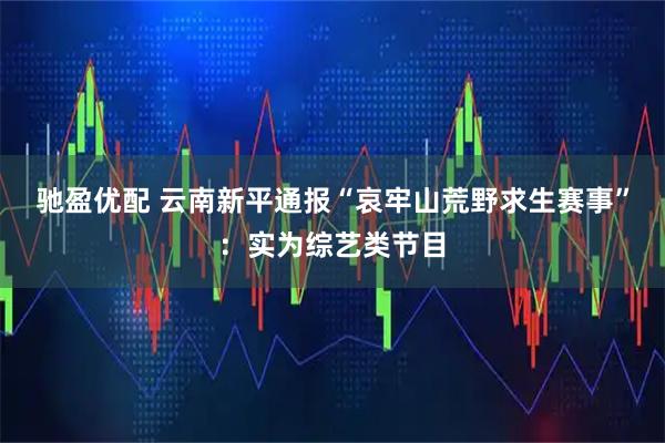 驰盈优配 云南新平通报“哀牢山荒野求生赛事”：实为综艺类节目