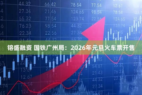 镕盛融资 国铁广州局：2026年元旦火车票开售