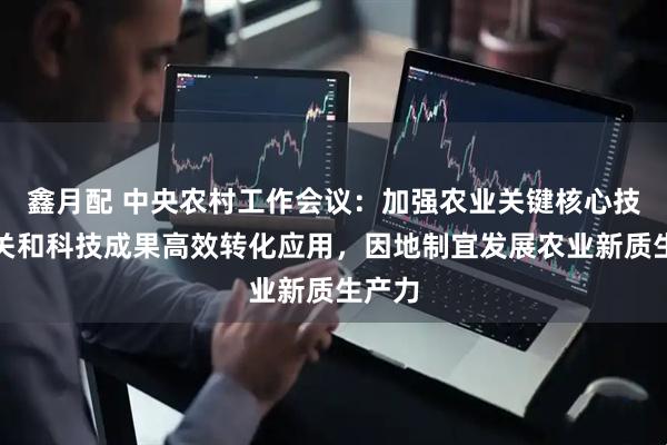 鑫月配 中央农村工作会议：加强农业关键核心技术攻关和科技成果高效转化应用，因地制宜发展农业新质生产力